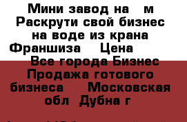 Мини завод на 30м.Раскрути свой бизнес на воде из крана.Франшиза. › Цена ­ 105 000 - Все города Бизнес » Продажа готового бизнеса   . Московская обл.,Дубна г.